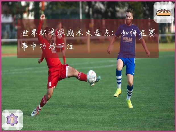 世界杯滚球战术大盘点：如何在赛事中巧妙下注